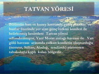 TATVAN YÖRESİ
• Bölümün batı ve kuzey kısmında geniş platolar ve
bunlar üzerinde yer alan genç volkan konileri ile
belirlenmiş kesimlere Tatvan yöresi
adlandırılmıştır. Yani Murat ırmağı havzası ile Van
gölü havzası arasında volkan konilerin oluşturduğu
(nemrut, Sühan, Aladağ, tendürek) pleistosen
tabakalarla kaplı kalan bölgedir..
 