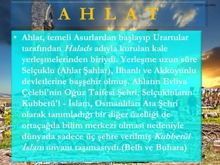 A H L A T
• Ahlat, temeli Asurlardan başlayıp Urartular
tarafından Halads adıyla kurulan kale
yerleşmelerinden biriydi. Yerleşme uzun süre
Selçuklu (Ahlat Şahlar), İlhanlı ve Akkoyunlu
devletlerine başşehir olmuş. Ahlatın Evliya
Çelebi'nin Oğuz Taifesi Şehri, Selçukluların
Kubbetü'l - İslam, Osmanlıları Ata Şehri
olarak tanımladığı bir diğer özelliği de
ortaçağda bilim merkezi olması nedeniyle
dünyada sadece üç şehre verilmiş Kubbetül
İslam unvanı taşımasıydı.(Belh ve Buhara)
 