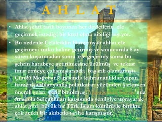 • Ahlat şehri tarih boyunca her devletlerin ele
geçirmek istediği bir kızıl elma niteliği taşıyor.
• Bu nedenle Celaleddin Harzemşah ahlatı ele
geçirmeyi tutku haline getirmiş ve sonucunda 8 ay
süren kuşatmadan sonra ele geçirmiş sonra bu
şehrin harabeye getirilmesine üzülmüş ve tekrar
imar etmeye çalışmışlarsada başarılı olamamıştı.
Çünkü Moğollar karşısında kahramanlıklar yapan
harzemşahlılar yanlış politikalar yüzünden şarkın en
önemli şehri yerle bir olmuş. Yassıçemen Savaşı'nda
Anadolu Selçukluları karşısında yenilgiye uğrayarak
ahlat gibi büyük bir Türk İslam kültürüyle birlikte
çok acıklı bir akıbetle tarihe karışmıştır.
A H L A T
 