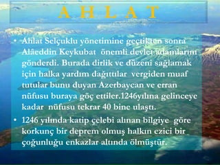 • Ahlat Selçuklu yönetimine geçtikten sonra
Alâeddin Keykubat önemli devlet adamlarını
gönderdi. Burada dirlik ve düzeni sağlamak
için halka yardım dağıttılar vergiden muaf
tutular bunu duyan Azerbaycan ve erran
nüfusu buraya göç ettiler.1246yılına gelinceye
kadar nüfusu tekrar 40 bine ulaştı.
• 1246 yılında katip çelebi alınan bilgiye göre
korkunç bir deprem olmuş halkın ezici bir
çoğunluğu enkazlar altında ölmüştür.
A H L A T
 