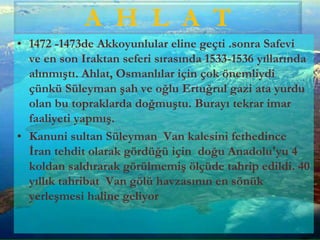 • 1472 -1473de Akkoyunlular eline geçti .sonra Safevi
ve en son Iraktan seferi sırasında 1533-1536 yıllarında
alınmıştı. Ahlat, Osmanlılar için çok önemliydi
çünkü Süleyman şah ve oğlu Ertuğrul gazi ata yurdu
olan bu topraklarda doğmuştu. Burayı tekrar imar
faaliyeti yapmış.
• Kanuni sultan Süleyman Van kalesini fethedince
İran tehdit olarak gördüğü için doğu Anadolu'yu 4
koldan saldırarak görülmemiş ölçüde tahrip edildi. 40
yıllık tahribat Van gölü havzasının en sönük
yerleşmesi haline geliyor
A H L A T
 