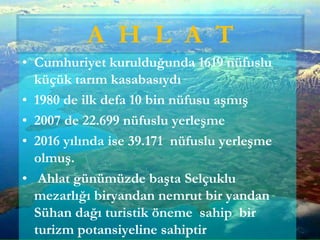 • Cumhuriyet kurulduğunda 1619 nüfuslu
küçük tarım kasabasıydı
• 1980 de ilk defa 10 bin nüfusu aşmış
• 2007 de 22.699 nüfuslu yerleşme
• 2016 yılında ise 39.171 nüfuslu yerleşme
olmuş.
• Ahlat günümüzde başta Selçuklu
mezarlığı biryandan nemrut bir yandan
Sühan dağı turistik öneme sahip bir
turizm potansiyeline sahiptir
A H L A T
 