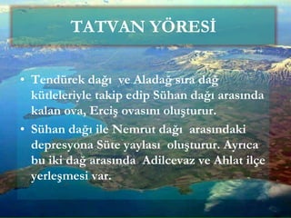 • Tendürek dağı ve Aladağ sıra dağ
kütleleriyle takip edip Sühan dağı arasında
kalan ova, Erciş ovasını oluşturur.
• Sühan dağı ile Nemrut dağı arasındaki
depresyona Süte yaylası oluşturur. Ayrıca
bu iki dağ arasında Adilcevaz ve Ahlat ilçe
yerleşmesi var.
TATVAN YÖRESİ
 