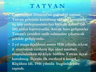 • Cumhuriyet Dönemi’ne gelindiği zaman
Tatvan şehrinin kurulmuş olduğu konumda
üç köy yerleşmesinin her birinde azami 150-
200 nüfus barınıyordu. Ancak bazı gelişmeler
Tatvan’ı yeniden tarih sahnesine çıkaracak
şekilde gelişiyordu.
• 2 yıl muşa ilçelikten sonra 1936 yılında tekrar
il statüsünü verilmiş ilçe idari sınırları
oluşturulurken 42 köyle birlikte Tatvan ilçesi
kurulmuş. İlçenin ilk merkezi 6 kmgd
Küçüksu idi. 1946 yılında bugünkü yere
taşındı.
T A T V A N
 