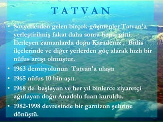 • Sovyetlerden gelen birçok göçmenler Tatvan'a
yerleştirilmiş fakat daha sonra hepsi gitti.
İlerleyen zamanlarda doğu Karadeniz , Bitlis
ilçelerinde ve diğer yerlerden göç alarak hızlı bir
nüfus artışı olmuştur.
• 1963 demiryolunun Tatvan'a ulaştı
• 1965 nüfus 10 bin aştı.
• 1968 de başlayan ve her yıl binlerce ziyaretçi
ağırlayan doğu Anadolu fuarı kuruldu.
• 1982-1998 devresinde bir garnizon şehrine
dönüştü.
T A T V A N
 