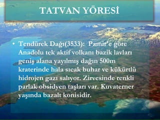 • Tendürek Dağı(3533): Pamir'e göre
Anadolu tek aktif volkanı bazik lavları
geniş alana yayılmış dağın 500m
kraterinde hala sıcak buhar ve kükürtlü
hidrojen gazı salıyor. Zirvesinde renkli
parlak obsidyen taşları var. Kuvaterner
yaşında bazalt konisidir.
TATVAN YÖRESİ
 