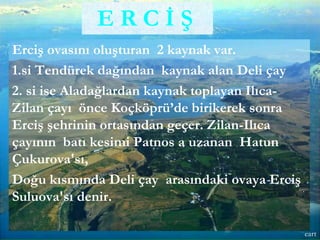 Erciş ovasını oluşturan 2 kaynak var.
1.si Tendürek dağından kaynak alan Deli çay
2. si ise Aladağlardan kaynak toplayan Ilıca-
Zilan çayı önce Koçköprü’de birikerek sonra
Erciş şehrinin ortasından geçer. Zilan-Ilıca
çayının batı kesimi Patnos a uzanan Hatun
Çukurova'sı,
Doğu kısmında Deli çay arasındaki ovaya Erciş
Suluova'sı denir.
E R C İ Ş
eart
 