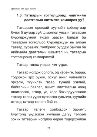 - 10 - 
Èðãýäèéí ýðõ ç¿éí õºòº÷ 
1.3. Òàòâàðûí òîãòîëöîîíä íèéãìèéí 
äààòãàëûí øèòìãýë õàìààðàõ óó? 
Òàòâàðûí åðºíõèé õóóëèéí õî¸ðäóãààð 
á¿ëýã 5 äóãààð ç¿éëä ìîíãîë óëñûí òàòâàðûí 
á¿ðýëäýõ¿¿íèé òóõàé çààñàí áàéäàã áà 
òàòâàðûí òîãòîëöîî á¿ðýëäýõ¿¿í íü àëáàí 
òàòâàð, õóðààìæ, òºëáðººñ á¿ðäýæ áàéãàà áà 
íèéãìèéí äààòãàëûí øèìòãýë íü òàòâàðûí 
òîãòîëöîîíä õàìààðàõã¿é. 
Òàòâàð òºëºõ ¿íäñýí ÷èã ¿¿ðýã. 
Òàòâàð íîãäîõ îðëîãî, ýä õºðºíãº, áàðàà, 
òîäîðõîé ýðõ á¿õèé, ýñõ¿ë àæèë ¿éë÷èëãýý 
ýðõýëæ, ò¿¿í÷ëýí ãàçàð, ò¿¿íèé õýâëèé, 
áàéãàëèéí áàÿëàã, àøèãò ìàëòìàëûí íººö 
àøèãëàñàí, àãààð, óñ, õºðñ áîõèðäóóëñíààñ 
òàòâàð òºëºõ ¿¿ðýã õ¿ëýýñýí õóâü õ¿í, õóóëèéí 
ýòãýýä òàòâàð òºëºã÷ áàéíà. 
Òàòâàð òºëºã÷ õîëáîãäîõ áàðèìò, 
á¿ðòãýëä ¿íäýñëýí õóóëèéí äàãóó òºëáºë 
çîõèõ òàòâàðûí íîãäëîî ººðºº òîäîðõîéëîí 
 