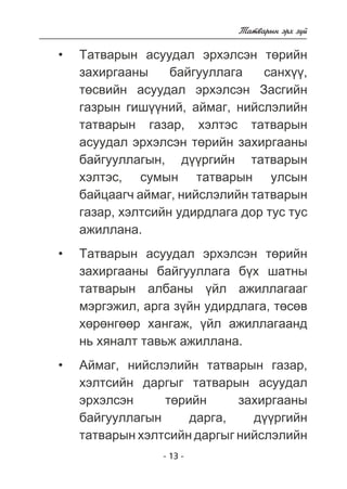 - 13 - 
Òàòâàðûí ýðõ ç¿é 
Òàòâàðûí àñóóäàë ýðõýëñýí òºðèéí 
çàõèðãààíû áàéãóóëëàãà ñàíõ¿¿, 
òºñâèéí àñóóäàë ýðõýëñýí Çàñãèéí 
ãàçðûí ãèø¿¿íèé, àéìàã, íèéñëýëèéí 
òàòâàðûí ãàçàð, õýëòýñ òàòâàðûí 
àñóóäàë ýðõýëñýí òºðèéí çàõèðãààíû 
áàéãóóëëàãûí, ä¿¿ðãèéí òàòâàðûí 
õýëòýñ, ñóìûí òàòâàðûí óëñûí 
áàéöààã÷ àéìàã, íèéñëýëèéí òàòâàðûí 
ãàçàð, õýëòñèéí óäèðäëàãà äîð òóñ òóñ 
àæèëëàíà. 
Òàòâàðûí àñóóäàë ýðõýëñýí òºðèéí 
çàõèðãààíû áàéãóóëëàãà á¿õ øàòíû 
òàòâàðûí àëáàíû ¿éë àæèëëàãààã 
ìýðãýæèë, àðãà ç¿éí óäèðäëàãà, òºñºâ 
õºðºíãººð õàíãàæ, ¿éë àæèëëàãààíä 
íü õÿíàëò òàâüæ àæèëëàíà. 
Àéìàã, íèéñëýëèéí òàòâàðûí ãàçàð, 
õýëòñèéí äàðãûã òàòâàðûí àñóóäàë 
ýðõýëñýí òºðèéí çàõèðãààíû 
áàéãóóëëàãûí äàðãà, ä¿¿ðãèéí 
òàòâàðûí õýëòñèéí äàðãûã íèéñëýëèéí 
• 
• 
• 
 