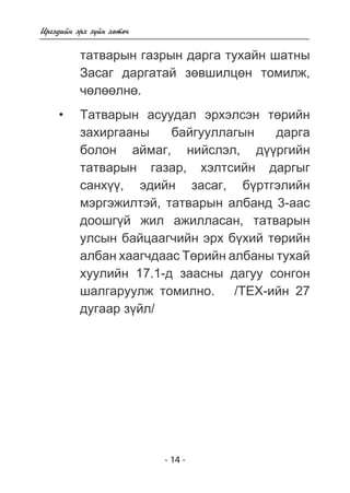 - 14 - 
Èðãýäèéí ýðõ ç¿éí õºòº÷ 
òàòâàðûí ãàçðûí äàðãà òóõàéí øàòíû 
Çàñàã äàðãàòàé çºâøèëöºí òîìèëæ, 
÷ºëººëíº. 
Òàòâàðûí àñóóäàë ýðõýëñýí òºðèéí 
çàõèðãààíû áàéãóóëëàãûí äàðãà 
áîëîí àéìàã, íèéñëýë, ä¿¿ðãèéí 
òàòâàðûí ãàçàð, õýëòñèéí äàðãûã 
ñàíõ¿¿, ýäèéí çàñàã, á¿ðòãýëèéí 
ìýðãýæèëòýé, òàòâàðûí àëáàíä 3-ààñ 
äîîøã¿é æèë àæèëëàñàí, òàòâàðûí 
óëñûí áàéöààã÷èéí ýðõ á¿õèé òºðèéí 
àëáàí õààã÷äààñ Òºðèéí àëáàíû òóõàé 
õóóëèéí 17.1-ä çààñíû äàãóó ñîíãîí 
øàëãàðóóëæ òîìèëíî. /ÒÅÕ-èéí 27 
äóãààð ç¿éë/ 
• 
 