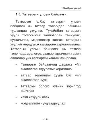 - 15 - 
Òàòâàðûí ýðõ ç¿é 
1.5. Òàòâàðûí óëñûí áàéöààã÷ 
Òàòâàðûí àëáà, òàòâàðûí óëñûí 
áàéöààã÷ íü òàòâàð òºëºã÷äºë áàéíãûí 
òóñëàëöàà ¿ç¿¿ëíý. Òóõàéëáàë òàòâàðûí 
õóóëü òîãòîîìæûã òàéëáàðëàí òàíèóëàõ, 
ñóðòà÷èëàõ, ìýäýýëëýýð õàíãàõ, òàòâàðûí 
õóóëèéã ìºðä¿¿ëýõ òàëààð àíõààð÷ àæèëëàíà. 
Òàòâàðûí óëñûí áàéöààã÷ íü òàòâàð 
òºëºã÷äºä çºâëºãºº, çààâàð, àðãà÷ëàë, ãàðûí 
àâëàãààð ¿íý òºëáºðã¿é õàíãàæ àæèëëàíà. 
- Òàòâàðûí áàéöààã÷èä äàðààõü ¿éë 
àæèëëàãàà ÿâóóëàõûã õîðèãëîíî. 
- òàòâàð òºëºã÷èéí õóóëü áóñ ¿éë 
àæèëëàãààã íóóõ 
- òàòâàðûí îðëîãî õóâèéí çîðèëãîä 
àøèãëàõ 
- õýýë õàõóóëü àâàõ 
- ìýäýýëëèéí íóóö çàäðóóëàõ 
 