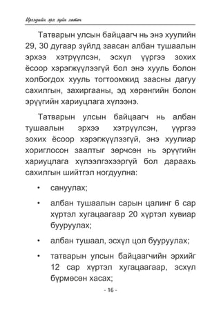 - 16 - 
Èðãýäèéí ýðõ ç¿éí õºòº÷ 
Òàòâàðûí óëñûí áàéöààã÷ íü ýíý õóóëèéí 
29, 30 äóãààð ç¿éëä çààñàí àëáàí òóøààëûí 
ýðõýý õýòð¿¿ëñýí, ýñõ¿ë ¿¿ðãýý çîõèõ 
¸ñîîð õýðýãæ¿¿ëýýã¿é áîë ýíý õóóëü áîëîí 
õîëáîãäîõ õóóëü òîãòîîìæèä çààñíû äàãóó 
ñàõèëãûí, çàõèðãààíû, ýä õºðºíãèéí áîëîí 
ýð¿¿ãèéí õàðèóöëàãà õ¿ëýýíý. 
Òàòâàðûí óëñûí áàéöààã÷ íü àëáàí 
òóøààëûí ýðõýý õýòð¿¿ëñýí, ¿¿ðãýý 
çîõèõ ¸ñîîð õýðýãæ¿¿ëýýã¿é, ýíý õóóëèàð 
õîðèãëîñîí çààëòûã çºð÷ñºí íü ýð¿¿ãèéí 
õàðèóöëàãà õ¿ëýýëãýõýýðã¿é áîë äàðààõü 
ñàõèëãûí øèéòãýë íîãäóóëíà: 
ñàíóóëàõ; 
àëáàí òóøààëûí ñàðûí öàëèíã 6 ñàð 
õ¿ðòýë õóãàöààãààð 20 õ¿ðòýë õóâèàð 
áóóðóóëàõ; 
àëáàí òóøààë, ýñõ¿ë öîë áóóðóóëàõ; 
òàòâàðûí óëñûí áàéöààã÷èéí ýðõèéã 
12 ñàð õ¿ðòýë õóãàöààãààð, ýñõ¿ë 
á¿ðìºñºí õàñàõ; 
• 
• 
• 
• 
 