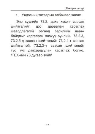 - 17 - 
Òàòâàðûí ýðõ ç¿é 
¯íäýñíèé òàòâàðûí àëáàíààñ õàëàõ. 
• 
Ýíý õóóëèéí 73.2. äàõü õýñýãò çààñàí 
øèéòãýëèéã äýñ äàðààëàí õýðýãëýõ 
øààðäëàãàã¿é áºãººä çºð÷ëèéí øèíæ 
áàéäëûã õàðãàëçàí ýíýõ¿¿ ç¿éëèéí 73.2.3, 
73.2.5-ä çààñàí øèéòãýëèéã 73.2.4-ò çààñàí 
øèéòãýëòýé, 73.2.3–ò çààñàí øèéòãýëèéã 
òóñ òóñ äàâõàðäóóëàí õýðýãëýæ áîëíî. 
/ÒÅÕ-èéí 73 äóãààð ç¿éë/ 
 