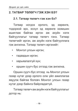 Èðãýäèéí ýðõ ç¿éí õºòº÷ 
2. ÒÀÒÂÀÐ ÒªËªÃ× ÃÝÆ ÕÝÍ ÁÝ? 
2.1. Òàòâàð òºëºã÷ ãýæ õýí áý? 
Òàòâàð íîãäîõ îðëîãî, ýä õºðºíãº, 
òîäîðõîé ýðõ, ýñõ¿ë ýä õºðºíãº ýçýìøèí 
àøèãëàæ áàéãàà èðãýí àæ àõóéí íýãæ 
áàéãóóëëàãûã òàòâàð òºëºã÷ ãýíý. Òàòâàð 
òºëºã÷èéã èðãýí, àæ àõóéí íýãæ áàéãóóëëàãà 
ãýæ àíãèëíà. Òàòâàð òºëºã÷ èðãýíèéã: 
• Ìîíãîë óëñûí èðãýí; 
• ãàäààäûí èðãýí; 
• õàðüÿàëàëã¿é õ¿í; 
• îðøèí ñóóã÷ áóñ ýòãýýä ãýæ àíãèëíà. 
Îðøèí ñóóã÷ áóñ ýòãýýä íü Ìîíãîë óëñûí 
ãàçàð íóòàã äýýð îðëîãî îëæ ¿éë àæèëëàãàà 
ÿâóóëæ áàéãàà áîëîâ÷ Ìîíãîë óëñûí ãàçàð 
íóòàã äýýð áàéíãà áàéðëàäàãã¿é. 
Òàòâàð òºëºã÷ àæ àõóéí íýãæ áàéãóóëëàãûã 
- 18 - 
äîòîð íü: 
 