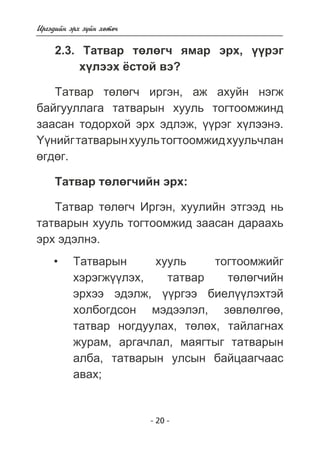 - 20 - 
Èðãýäèéí ýðõ ç¿éí õºòº÷ 
2.3. Òàòâàð òºëºã÷ ÿìàð ýðõ, ¿¿ðýã 
õ¿ëýýõ ¸ñòîé âý? 
Òàòâàð òºëºã÷ èðãýí, àæ àõóéí íýãæ 
áàéãóóëëàãà òàòâàðûí õóóëü òîãòîîìæèíä 
çààñàí òîäîðõîé ýðõ ýäëýæ, ¿¿ðýã õ¿ëýýíý. 
¯¿íèéã òàòâàðûí õóóëü òîãòîîìæèä õóóëü÷ëàí 
ºãäºã. 
Òàòâàð òºëºã÷èéí ýðõ: 
Òàòâàð òºëºã÷ Èðãýí, õóóëèéí ýòãýýä íü 
òàòâàðûí õóóëü òîãòîîìæèä çààñàí äàðààõü 
ýðõ ýäýëíý. 
Òàòâàðûí õóóëü òîãòîîìæèéã 
õýðýãæ¿¿ëýõ, òàòâàð òºëºã÷èéí 
ýðõýý ýäýëæ, ¿¿ðãýý áèåë¿¿ëýõòýé 
õîëáîãäñîí ìýäýýëýë, çºâëºëãºº, 
òàòâàð íîãäóóëàõ, òºëºõ, òàéëàãíàõ 
æóðàì, àðãà÷ëàë, ìàÿãòûã òàòâàðûí 
àëáà, òàòâàðûí óëñûí áàéöààã÷ààñ 
àâàõ; 
• 
 