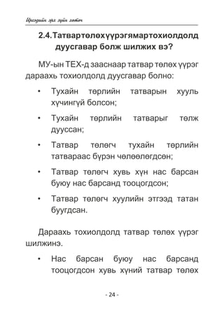 - 24 - 
Èðãýäèéí ýðõ ç¿éí õºòº÷ 
2.4. Òàòâàð òºëºõ ¿¿ðýã ÿìàð òîõèîëäîëä 
äóóñãàâàð áîëæ øèëæèõ âý? 
ÌÓ-ûí ÒÅÕ-ä çààñíààð òàòâàð òºëºõ ¿¿ðýã 
äàðààõü òîõèîëäîëä äóóñãàâàð áîëíî: 
Òóõàéí òºðëèéí òàòâàðûí õóóëü 
õ¿÷èíã¿é áîëñîí; 
Òóõàéí òºðëèéí òàòâàðûã òºëæ 
äóóññàí; 
Òàòâàð òºëºã÷ òóõàéí òºðëèéí 
òàòâàðààñ á¿ðýí ÷ºëººëºãäñºí; 
Òàòâàð òºëºã÷ õóâü õ¿í íàñ áàðñàí 
áóþó íàñ áàðñàíä òîîöîãäñîí; 
Òàòâàð òºëºã÷ õóóëèéí ýòãýýä òàòàí 
áóóãäñàí. 
Äàðààõü òîõèîëäîëä òàòâàð òºëºõ ¿¿ðýã 
øèëæèíý. 
Íàñ áàðñàí áóþó íàñ áàðñàíä 
òîîöîãäñîí õóâü õ¿íèé òàòâàð òºëºõ 
• 
• 
• 
• 
• 
• 
 