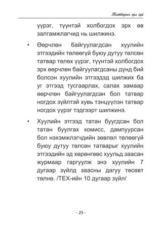 - 25 - 
Òàòâàðûí ýðõ ç¿é 
¿¿ðýã, ò¿¿íòýé õîëáîãäîõ ýðõ ºâ 
çàëãàìæëàã÷èä íü øèëæèíý. 
ªºð÷ëºí áàéãóóëàãäñàí õóóëèéí 
ýòãýýäèéí òºëººã¿é áóþó äóòóó òºëñºí 
òàòâàð òºëºõ ¿¿ðýã, ò¿¿íòýé õîëáîãäîõ 
ýðõ ººð÷ëºí áàéãóóëàãäñàíû ä¿íä áèé 
áîëñîí õóóëèéí ýòãýýäýä øèëæèõ áà 
óã ýòãýýä òóñãààðëàõ, ñàëàõ çàìààð 
ººð÷ëºí áàéãóóëàãäñàí áîë òàòâàð 
íîãäîõ ç¿éëòýé õóâü òýíö¿¿ëýí òàòâàð 
íîãäîõ ¿¿ðýã òýäãýýðò øèëæèíý. 
Õóóëèéí ýòãýýä òàòàí áóóãäñàí áîë 
òàòàí áóóëãàõ êîìèññ, äàìïóóðñàí 
áîë íýõýìæëýã÷äèéí çºâëºë òºëººã¿é 
áóþó äóòóó òºëñºí òàòâàðûã õóóëèéí 
ýòãýýäèéí ýä õºðºíãººñ õóóëüä çààñàí 
æóðìààð ãàðãóóëæ ýíý õóóëèéí 7 
äóãààð ç¿éëä çààñíû äàãóó òºñºâò 
òºëíº. /ÒÅÕ-èéí 10 äóãààð ç¿éë/ 
• 
• 
 