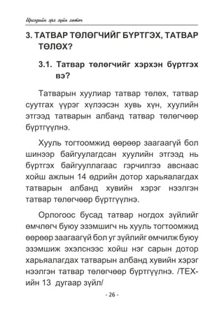 Èðãýäèéí ýðõ ç¿éí õºòº÷ 
3. ÒÀÒÂÀÐ ÒªËªÃ×ÈÉÃ Á¯ÐÒÃÝÕ, ÒÀÒÂÀÐ 
ÒªËªÕ? 
3.1. Òàòâàð òºëºã÷èéã õýðõýí á¿ðòãýõ 
- 26 - 
âý? 
Òàòâàðûí õóóëèàð òàòâàð òºëºõ, òàòâàð 
ñóóòãàõ ¿¿ðýã õ¿ëýýñýí õóâü õ¿í, õóóëèéí 
ýòãýýä òàòâàðûí àëáàíä òàòâàð òºëºã÷ººð 
á¿ðòã¿¿ëíý. 
Õóóëü òîãòîîìæèä ººðººð çààãààã¿é áîë 
øèíýýð áàéãóóëàãäñàí õóóëèéí ýòãýýä íü 
á¿ðòãýõ áàéãóóëëàãààñ ãýð÷èëãýý àâñíààñ 
õîéø àæëûí 14 ºäðèéí äîòîð õàðüÿàëàãäàõ 
òàòâàðûí àëáàíä õóâèéí õýðýã íýýëãýí 
òàòâàð òºëºã÷ººð á¿ðòã¿¿ëíý. 
Îðëîãîîñ áóñàä òàòâàð íîãäîõ ç¿éëèéã 
ºì÷ëºã÷ áóþó ýçýìøèã÷ íü õóóëü òîãòîîìæèä 
ººðººð çààãààã¿é áîë óã ç¿éëèéã ºì÷èëæ áóþó 
ýçýìøèæ ýõýëñíýýñ õîéø íýã ñàðûí äîòîð 
õàðüÿàëàãäàõ òàòâàðûí àëáàíä õóâèéí õýðýã 
íýýëãýí òàòâàð òºëºã÷ººð á¿ðòã¿¿ëíý. /ÒÅÕ-èéí 
13 äóãààð ç¿éë/ 
 