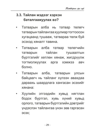 - 29 - 
Òàòâàðûí ýðõ ç¿é 
3.3. Òàéëàí ìýäýýã õýðõýí 
áàòàëãààæóóëàõ âý? 
Òàòâàðûí àëáà íü òàòâàð òºëºã÷ 
òàòâàðûí òàéëàíãàà õóóëèàð òîãòîîñîí 
õóãàöààíä òóøààæ, òàòâàðàà òºëæ áóé 
ýñýõýä õÿíàëò òàâèíà. 
Òàòâàðûí àëáà òàòâàð òºëºã÷èéí 
òàòâàðûí òàéëàí òóøààëòûí 
á¿ðòãýëèéã õºòëºí õÿíàæ, æèãäð¿¿ëæ 
òîãòìîëæóóëàõ àðãà õýìæýý àâ÷ 
áîëíî. 
Òàòâàðûí àëáà, òàòâàðûí óëñûí 
áàéöààã÷ íü òàéëàíã õ¿ëýýí àâàõäàà 
äàðààõü øààðäëàãà õàíãàñàí ýñýõèéã 
õÿíàíà: 
Õóóëèéí ýòãýýäèéí õóâüä íÿãòëàí 
áîäîõ á¿ðòãýë, õóâü õ¿íèé õóâüä 
îðëîãî, òàòâàðûí á¿ðòãýëèéí äýâòðèéã 
¿íäýñëýí òàéëàíãàà ¿íýí çºâ ãàðãàñàí 
ýñýõ; 
• 
• 
• 
• 
 