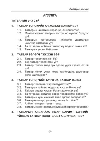 - 3 - 
Òàòâàðûí ýðõ ç¿é 
ÀÃÓÓËÃÀ 
ÒÀÒÂÀÐÛÍ ÝÐÕ Ç¯É 
1. ÒÀÒÂÀÐ ÒªËªÕÈÉÍ À× ÕÎËÁÎÃÄÎË ÞÓ ÂÝ? 
1.1. Òàòâàðûí íèéãìèéí õýðýãöýý, à÷ õîëáîãäîë 
1.2. Ìîíãîë Óëñûí òàòâàðûí òîãòîëöîî þóíààñ á¿ðääýã 
âý? 
1.3. Òàòâàðûí òîãòîëöîîíä íèéãìèéí äààòãàëûí 
øèìòãýë õàìààðàõ óó? 
1.4. Òà òàòâàðûí àëáàíû òàëààð þó ìýäâýë çîõèõ âý? 
1.5. Òàòâàðûí óëñûí áàéöààã÷ 
2. ÒÀÒÂÀÐ ÒªËªÃ× ÃÝÆ ÕÝÍ ÂÝ? 
2.1. Òàòâàð òºëºã÷ ãýæ õýí áý? 
2.2. Òºð òàòâàð òºëºã÷ ìºí ¿¿? 
2.3. Òàòâàð òºëºã÷ ÿìàð ýðõ ýäýëæ ¿¿ðýã õ¿ëýýõ ¸ñòîé 
âý? 
2.4. Òàòâàð òºëºõ ¿¿ðýã ÿìàð òîõèîëäîëä äóóñãàâàð 
áîëæ øèëæèõ âý? 
3. ÒÀÒÂÀÐ ÒªËªÃ×ÈÉÃ Á¯ÐÒÃÝÕ, ÒÀÒÂÀÐ ÒªËªÕ 
3.1. Òàòâàð òºëºã÷èéã õýðõýí á¿ðòãýõ âý? 
3.2. Òàòâàðûí òàéëàí, ìýäýýãýý õýðõýí áè÷èõ âý? 
3.3. Òàéëàí ìýäýýã õýðõýí áàòàëãààæóóëàõ âý? 
3.4. Òà òàòâàðûí íîãäëîî ººðºº òîäîðõîéëæ áîëîõ óó? 
3.5. Òàòâàðûí õóâü õýìæýýã ÿìàð àðãààð òîîöäîã âý? 
3.6. Òàòâàðàà ÿìàð õóãàöààíä òºëºõ ¸ñòîé âý? 
3.7. Àëáàí òàòâàðûã òºñºâò òºëºõ 
3.8. Òàòâàðûí õººí õýëýëöýõ õóãàöààã õýðõýí òîîöîõ âý? 
4. ÒÀÒÂÀÐÛÍ ÀËÁÀÍÀÀÑ ßÌÀÐ ÁÀÐÈÌÒ ÁÈ×ÃÈÉÃ 
¯ÉËÄÝÆ ÒÀÒÂÀÐ ÒªËªÃ×ÄªÄ ÃÀÐÄÓÓËÄÀÃ ÂÝ? 
 
