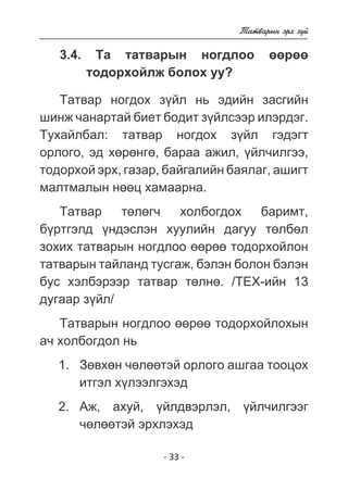 - 33 - 
Òàòâàðûí ýðõ ç¿é 
3.4. Òà òàòâàðûí íîãäëîî ººðºº 
òîäîðõîéëæ áîëîõ óó? 
Òàòâàð íîãäîõ ç¿éë íü ýäèéí çàñãèéí 
øèíæ ÷àíàðòàé áèåò áîäèò ç¿éëñýýð èëýðäýã. 
Òóõàéëáàë: òàòâàð íîãäîõ ç¿éë ãýäýãò 
îðëîãî, ýä õºðºíãº, áàðàà àæèë, ¿éë÷èëãýý, 
òîäîðõîé ýðõ, ãàçàð, áàéãàëèéí áàÿëàã, àøèãò 
ìàëòìàëûí íººö õàìààðíà. 
Òàòâàð òºëºã÷ õîëáîãäîõ áàðèìò, 
á¿ðòãýëä ¿íäýñëýí õóóëèéí äàãóó òºëáºë 
çîõèõ òàòâàðûí íîãäëîî ººðºº òîäîðõîéëîí 
òàòâàðûí òàéëàíä òóñãàæ, áýëýí áîëîí áýëýí 
áóñ õýëáýðýýð òàòâàð òºëíº. /ÒÅÕ-èéí 13 
äóãààð ç¿éë/ 
Òàòâàðûí íîãäëîî ººðºº òîäîðõîéëîõûí 
à÷ õîëáîãäîë íü 
Çºâõºí ÷ºëººòýé îðëîãî àøãàà òîîöîõ 
èòãýë õ¿ëýýëãýõýä 
Àæ, àõóé, ¿éëäâýðëýë, ¿éë÷èëãýýã 
÷ºëººòýé ýðõëýõýä 
1. 
2. 
 
