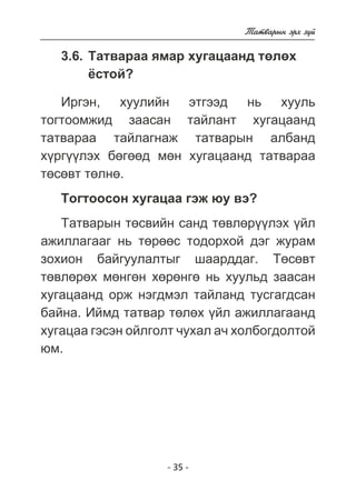 - 35 - 
Òàòâàðûí ýðõ ç¿é 
3.6. Òàòâàðàà ÿìàð õóãàöààíä òºëºõ 
¸ñòîé? 
Èðãýí, õóóëèéí ýòãýýä íü õóóëü 
òîãòîîìæèä çààñàí òàéëàíò õóãàöààíä 
òàòâàðàà òàéëàãíàæ òàòâàðûí àëáàíä 
õ¿ðã¿¿ëýõ áºãººä ìºí õóãàöààíä òàòâàðàà 
òºñºâò òºëíº. 
Òîãòîîñîí õóãàöàà ãýæ þó âý? 
Òàòâàðûí òºñâèéí ñàíä òºâëºð¿¿ëýõ ¿éë 
àæèëëàãààã íü òºðººñ òîäîðõîé äýã æóðàì 
çîõèîí áàéãóóëàëòûã øààðääàã. Òºñºâò 
òºâëºðºõ ìºíãºí õºðºíãº íü õóóëüä çààñàí 
õóãàöààíä îðæ íýãäìýë òàéëàíä òóñãàãäñàí 
áàéíà. Èéìä òàòâàð òºëºõ ¿éë àæèëëàãààíä 
õóãàöàà ãýñýí îéëãîëò ÷óõàë à÷ õîëáîãäîëòîé 
þì. 
 