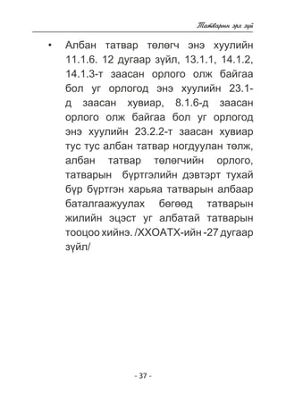 - 37 - 
Òàòâàðûí ýðõ ç¿é 
Àëáàí òàòâàð òºëºã÷ ýíý õóóëèéí 
11.1.6. 12 äóãààð ç¿éë, 13.1.1, 14.1.2, 
14.1.3-ò çààñàí îðëîãî îëæ áàéãàà 
áîë óã îðëîãîä ýíý õóóëèéí 23.1- 
ä çààñàí õóâèàð, 8.1.6-ä çààñàí 
îðëîãî îëæ áàéãàà áîë óã îðëîãîä 
ýíý õóóëèéí 23.2.2-ò çààñàí õóâèàð 
òóñ òóñ àëáàí òàòâàð íîãäóóëàí òºëæ, 
àëáàí òàòâàð òºëºã÷èéí îðëîãî, 
òàòâàðûí á¿ðòãýëèéí äýâòýðò òóõàé 
á¿ð á¿ðòãýí õàðüÿà òàòâàðûí àëáààð 
áàòàëãààæóóëàõ áºãººä òàòâàðûí 
æèëèéí ýöýñò óã àëáàòàé òàòâàðûí 
òîîöîî õèéíý. /ÕÕÎÀÒÕ-èéí -27 äóãààð 
ç¿éë/ 
• 
 