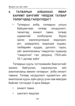 Èðãýäèéí ýðõ ç¿éí õºòº÷ 
4. ÒÀÒÂÀÐÛÍ ÀËÁÀÍÀÀÑ ßÌÀÐ 
ÁÀÐÈÌÒ ÁÈ×ÃÈÉÃ ¯ÉËÄÝÆ ÒÀÒÂÀÐ 
ÒªËªÃ×ÄªÄ ÃÀÐÄÓÓËÄÀÃ? 
Òàòâàðûí àëáà, òàòâàðûí óëñûí 
áàéöààã÷ààñ òàòâàð íîãäóóëàëò, 
òºëºëòºä õÿíàëò òàâèõ, òàòâàð 
õóðààõòàé õîëáîãäñîí á¿ðýí 
ýðõýý õýðýãæ¿¿ëýõäýý ìýäýãäýë, 
àêò, øààðäëàãà, ìýäýãäýõ õóóäàñ, 
òºëáºðèéí õóóäàñ, ä¿ãíýëò, ãýðýý, 
¿éë àæèëëàãààíû òýìäýãëýë /öààøèä 
“òýìäýãëýë” ãýõ/ ¿éëäýíý. /ÒÅÕ-èéí 
33.1 äóãààð ç¿éë/ 
Òàòâàðûí õóóëü òîãòîîìæèéí áèåëýëòèéã 
çîõèîí áàéãóóëàõ, õýðýãæ¿¿ëýõ ¿éë 
àæèëëàãààíä çºâõºí òàòâàðûí àëáà õÿíàëò 
òàâèíà. Òàòâàð íîãäóóëàëò õóðààëòûí ¿éë 
àæèëëàãàà õóóëü ç¿éí äàãóó ¿íýí çºâ ÿâàãäàæ 
áàéãààã òîãòîîäîã 2 àðãà áàéäàã. 
õÿíàëò òàâèõ 
øàëãàëò ÿâóóëàõ 
- 42 - 
• 
• 
• 
 