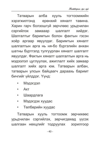 - 43 - 
Òàòâàðûí ýðõ ç¿é 
Òàòâàðûí àëáà õóóëü òîãòîîìæèéí 
õýðýãæèëòýíä åðºíõèé õÿíàëò òàâèíà. 
Õàðèí ãàð÷ áîëçîøã¿é çºð÷ëººñ óðüä÷èëàí 
ñýðãèéëýõ çàìàààð øàëãàëò õèéäýã. 
Øàëãàëòûã áàðèìòûí áîëîí ôàêòûí ãýñýí 
õî¸ð àðãààð ÿâóóëäàã. Áàðèìòûí õÿíàëò 
øàëãàëòûí àðãà íü íÿ-áî á¿ðãýëèéí àíõàí 
øàòíû á¿ðòãýëä òóëãóóðëàí õÿíàëò øàëãàëò 
ÿâóóëäàã. Ôàêòûí õÿíàëò øàëãàëòûí àðãà íü 
ìýäýýëýë öóãëóóëàõ, àæèãëàëò õèéõ çàìààð 
øàëãàëò õèéõ àðãà þì. Òàòâàðûí àëáàí, 
òàòâàðûí óëñûí áàéöààã÷ äàðààõü áàðèìò 
áè÷ãèéã ¿éëääýã. ¯¿íä: 
• Ìýäýãäýë 
• Àêò 
• Øààðäëàãà 
• Ìýäýãäýõ õóóäàñ 
• Òºëáºðèéí õóóäàñ 
Òàòâàðûí õóóëü òîãòîîìæ çºð÷èõººñ 
óðüä÷èëàí ñýðãèéëýõ, çºð÷èãäºõºä ¿¿ñýõ 
øàëãààí íºõöëèéã òîäðóóëàõ çîðèëãîîð 
 
