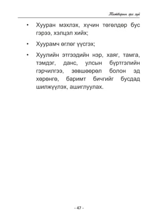- 47 - 
Òàòâàðûí ýðõ ç¿é 
Õóóðàí ìýõëýõ, õ¿÷èí òºãºëäºð áóñ 
ãýðýý, õýëöýë õèéõ; 
Õóóðàì÷ ºãëºã ¿¿ñãýõ; 
Õóóëèéí ýòãýýäèéí íýð, õàÿã, òàìãà, 
òýìäýã, äàíñ, óëñûí á¿ðòãýëèéí 
ãýð÷èëãýý, çºâøººðºë áîëîí ýä 
õºðºíãº, áàðèìò áè÷ãèéã áóñäàä 
øèëæ¿¿ëýõ, àøèãëóóëàõ. 
• 
• 
• 
 