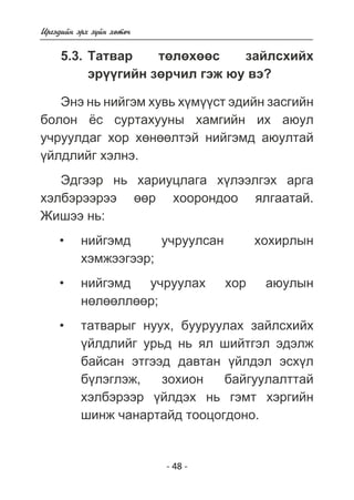 - 48 - 
Èðãýäèéí ýðõ ç¿éí õºòº÷ 
5.3. Òàòâàð òºëºõººñ çàéëñõèéõ 
ýð¿¿ãèéí çºð÷èë ãýæ þó âý? 
Ýíý íü íèéãýì õóâü õ¿ì¿¿ñò ýäèéí çàñãèéí 
áîëîí ¸ñ ñóðòàõóóíû õàìãèéí èõ àþóë 
ó÷ðóóëäàã õîð õºíººëòýé íèéãýìä àþóëòàé 
¿éëäëèéã õýëíý. 
Ýäãýýð íü õàðèóöëàãà õ¿ëýýëãýõ àðãà 
õýëáýðýýðýý ººð õîîðîíäîî ÿëãààòàé. 
Æèøýý íü: 
íèéãýìä ó÷ðóóëñàí õîõèðëûí 
õýìæýýãýýð; 
íèéãýìä ó÷ðóóëàõ õîð àþóëûí 
íºëººëëººð; 
òàòâàðûã íóóõ, áóóðóóëàõ çàéëñõèéõ 
¿éëäëèéã óðüä íü ÿë øèéòãýë ýäýëæ 
áàéñàí ýòãýýä äàâòàí ¿éëäýë ýñõ¿ë 
á¿ëýãëýæ, çîõèîí áàéãóóëàëòòàé 
õýëáýðýýð ¿éëäýõ íü ãýìò õýðãèéí 
øèíæ ÷àíàðòàéä òîîöîãäîíî. 
• 
• 
• 
 
