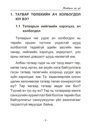 - 5 - 
Òàòâàðûí ýðõ ç¿é 
1. ÒÀÒÂÀÐ ÒªËªÕÈÉÍ À× ÕÎËÁÎÃÄÎË 
ÞÓ ÂÝ? 
1.1 Òàòâàðûí íèéãìèéí õýðýãöýý, à÷ 
õîëáîãäîë 
Òàòâàðûí ÷èã ¿¿ðýã à÷ õîëáîãäîë íü 
òºðèéí îðøèí òîãòíîõ ¿íäýñòýé øóóä 
õîëáîîòîé òºäèéã¿é ýäèéí çàñãèéí ìºí 
÷àíàð, íèéãìèéí õýðýãöýý, çîðèóëàëò, óëñ 
îðíû õºãæèë äýâøèëò øóóä íºëººòýé þì. 
Àëáàí òàòâàð ãýäýã íü íýã òàëä ÿìàãò òºð, 
íºãºº òàëä èðãýí, àæ àõóéí íýãæ áàéãóóëëàãà 
ãýñýí òàòâàð òºëºã÷èéí õîîðîíä ¿¿ñäýã ýðõ 
ç¿éí õàðèëöàà þì. Òà õºäºëìºðëºæ îëñîí 
öàëèí õºëñíººñºº òàòâàð òºëºõ ñîíèðõîëòîé 
þó? Òºð ÿàãààä òàòâàð àâäàã þì áîë? 
Ò¿¿íèé à÷ òóñ þó âý? Òºð íü òàòâàðààð ìºíãº 
ñàíõ¿¿ãèéí õóðèìòëàë áèé áîëãîæ òºðèéí á¿õ 
áàéãóóëëàãûã ñàíõ¿¿æ¿¿ëýí ¿éë àæèëëàãààã 
òàñðàëòã¿é ÿâóóëäàã áàéíà. 
 