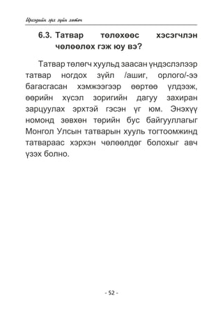 - 52 - 
Èðãýäèéí ýðõ ç¿éí õºòº÷ 
6.3. Òàòâàð òºëºõººñ õýñýã÷ëýí 
÷ºëººëºõ ãýæ þó âý? 
Òàòâàð òºëºã÷ õóóëüä çààñàí ¿íäýñëýëýýð 
òàòâàð íîãäîõ ç¿éë /àøèã, îðëîãî/-ýý 
áàãàñãàñàí õýìæýýãýýð ººðòºº ¿ëäýýæ, 
ººðèéí õ¿ñýë çîðèãèéí äàãóó çàõèðàí 
çàðöóóëàõ ýðõòýé ãýñýí ¿ã þì. Ýíýõ¿¿ 
íîìîíä çºâõºí òºðèéí áóñ áàéãóóëëàãûã 
Ìîíãîë Óëñûí òàòâàðûí õóóëü òîãòîîìæèíä 
òàòâàðààñ õýðõýí ÷ºëººëäºã áîëîõûã àâ÷ 
¿çýõ áîëíî. 
 