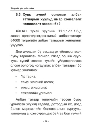 - 54 - 
Èðãýäèéí ýðõ ç¿éí õºòº÷ 
6.5. Õóâü õ¿íèé îðëîãûí àëáàí 
òàòâàðûí õóóëüä ÿìàð õºíãºëºëò 
÷ºëººëºëò çààñàí áý? 
ÕÕÎÀÒ òóõàé õóóëèéí 11.1.1-11.1.6-ä 
çààñàí îðëîãîä íîãäîõ æèëèéí àëáàí òàòâàðò 
84000 òºãðºãèéí àëáàí òàòâàðûí õºíãºëºëò 
¿ç¿¿ëíý. 
Äîð äóðäñàí á¿òýýãäýõ¿¿í ¿éëäâýðëýñýí 
áóþó òàðèàëñàí Ìîíãîë Óëñàä îðøèí ñóóã÷ 
õóâü õ¿íèé çºâõºí òóõàéí ¿éëäâýðëýëýýñ 
îëñîí îðëîãîä íîãäóóëàõ àëáàí òàòâàðûã 50 
õóâèàð õºíãºëíº: 
¯ð òàðèà; 
òºìñ, õ¿íñíèé íîãîî; 
æèìñ, æèìñãýíý; 
òýæýýëèéí óðãàìàë. 
• 
• 
• 
• 
Àëáàí òàòâàð òºëºã÷èéí òºðñºí áóþó 
¿ð÷èëñýí õ¿¿õýä ãàäààä, äîòîîäûí èõ, äýýä 
áîëîí ìýðãýæëèéí áîëîâñðîëûí ñóðãóóëü, 
êîëëåæèä ýëñýí ñóðàëöàæ áàéãàà áîë ò¿¿íèé 
 