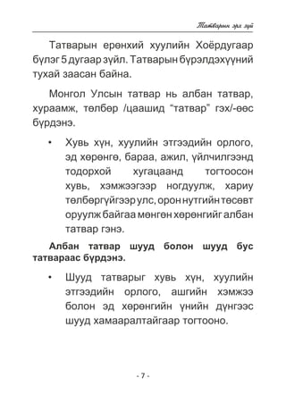 - 7 - 
Òàòâàðûí ýðõ ç¿é 
Òàòâàðûí åðºíõèé õóóëèéí Õî¸ðäóãààð 
á¿ëýã 5 äóãààð ç¿éë. Òàòâàðûí á¿ðýëäýõ¿¿íèé 
òóõàé çààñàí áàéíà. 
Ìîíãîë Óëñûí òàòâàð íü àëáàí òàòâàð, 
õóðààìæ, òºëáºð /öààøèä “òàòâàð” ãýõ/-ººñ 
á¿ðäýíý. 
Õóâü õ¿í, õóóëèéí ýòãýýäèéí îðëîãî, 
ýä õºðºíãº, áàðàà, àæèë, ¿éë÷èëãýýíä 
òîäîðõîé õóãàöààíä òîãòîîñîí 
õóâü, õýìæýýãýýð íîãäóóëæ, õàðèó 
òºëáºðã¿éãýýð óëñ, îðîí íóòãèéí òºñºâò 
îðóóëæ áàéãàà ìºíãºí õºðºíãèéã àëáàí 
òàòâàð ãýíý. 
Àëáàí òàòâàð øóóä áîëîí øóóä áóñ 
òàòâàðààñ á¿ðäýíý. 
Øóóä òàòâàðûã õóâü õ¿í, õóóëèéí 
ýòãýýäèéí îðëîãî, àøãèéí õýìæýý 
áîëîí ýä õºðºíãèéí ¿íèéí ä¿íãýýñ 
øóóä õàìààðàëòàéãààð òîãòîîíî. 
• 
• 
 