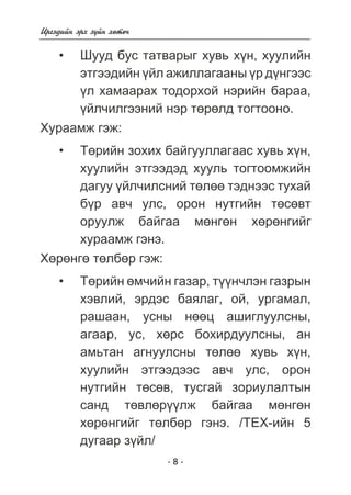 - 8 - 
Èðãýäèéí ýðõ ç¿éí õºòº÷ 
Øóóä áóñ òàòâàðûã õóâü õ¿í, õóóëèéí 
ýòãýýäèéí ¿éë àæèëëàãààíû ¿ð ä¿íãýýñ 
¿ë õàìààðàõ òîäîðõîé íýðèéí áàðàà, 
¿éë÷èëãýýíèé íýð òºðºëä òîãòîîíî. 
Õóðààìæ ãýæ: 
Òºðèéí çîõèõ áàéãóóëëàãààñ õóâü õ¿í, 
õóóëèéí ýòãýýäýä õóóëü òîãòîîìæèéí 
äàãóó ¿éë÷èëñíèé òºëºº òýäíýýñ òóõàé 
á¿ð àâ÷ óëñ, îðîí íóòãèéí òºñºâò 
îðóóëæ áàéãàà ìºíãºí õºðºíãèéã 
õóðààìæ ãýíý. 
Õºðºíãº òºëáºð ãýæ: 
Òºðèéí ºì÷èéí ãàçàð, ò¿¿í÷ëýí ãàçðûí 
õýâëèé, ýðäýñ áàÿëàã, îé, óðãàìàë, 
ðàøààí, óñíû íººö àøèãëóóëñíû, 
àãààð, óñ, õºðñ áîõèðäóóëñíû, àí 
àìüòàí àãíóóëñíû òºëºº õóâü õ¿í, 
õóóëèéí ýòãýýäýýñ àâ÷ óëñ, îðîí 
íóòãèéí òºñºâ, òóñãàé çîðèóëàëòûí 
ñàíä òºâëºð¿¿ëæ áàéãàà ìºíãºí 
õºðºíãèéã òºëáºð ãýíý. /ÒÅÕ-èéí 5 
äóãààð ç¿éë/ 
• 
• 
• 
 