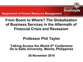 Department of Human Resource Management
From Boom to Where? The Globalisation
of Business Services in the Aftermath of
Financial Crisis and Recession
Professor Phil Taylor
Talking Across the World 4th Conference
De la Salle University, Manila, Philippines
26 November 2010
 