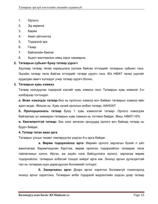 Татварын эрхзүй хичээлийн лекцийн хураангуй
Боловсруулсан багш: Ю.Майцэнгэл  Page 10 
1. Орлого
2. Эд хөрөнгө
3. Бараа
4. Ажил үйлчилгээ
5. Тодорхой эрх
6. Газар
7. Байгалийн баялаг
8. Ашигт малтмалын нөөц зэрэг хамаарна.
2. Татварын субьект буюу татвар үүрэгч
Хуулиар татвар төлөх хариуцлага хүлээж байгаа этгээдийг татварын субьект гэнэ.
Эцсийн татвар төлж байгаа этгээдийг татвар үүрэгч гэнэ. Ө/х НӨАТ төлөх үүргийг
худалдан авагч хүлээдэг учир татвар үүрэгч болно.
3. Татварын хувь хэмжээ
Татвар ноогдуулах тодорхой хэсгийг хувь хэмжээ гэнэ. Татварын хувь хэмжээг 3-н
хэлбэрээр тогтоодог.
а. Өсөн нэмэгдэх татвар-Энэ нь орлогын хэмжээ өсч байвал татварын хэмжээ мөн
адил өсдаг. Жишээ нь: Хувь хүний орлогын албан татвар, ААНОАТ
б. Пропорциональ татвар буюу 1 хувь хэмжээтэй татвар- Орлого нэмэгдэж
байгаагаас үл хамааран татварын хувь хэмжээ нь тогтмол байдаг. Жиш: НӨАТ-10%
в. Хөнгөлөлттэй татвар- Зах зээл хөгжсөн орнуудад орлого өсч байхад татвар нь
буурч байдаг.
4. Татвар татан авах арга
Татварыг улсын төсөвт төвлөрүүлэх үндсэн 4-н арга байдаг.
а. Өөрөө тодорхойлох арга- Өөрийн орлого зарлагын бүхий л үйл
ажиллагааг баримтжуулан бүртгэж, өөрөө орлогоо тодорхойлон татвараа төлж
тайлагнахыг хэлнэ. Иргэн, аж ахуйн нэгж байгууллага орлого, зарлагаа өөрөө
тодорхойлон, татварын албатай тооцоо хийдэг арга юм. Энэхүү аргын дутагдалтай
тал нь татвараа нуун дарагдуулах боломжийг олгодог.
б. Захиргааны арга- Дээрх аргыг хэрэглэх боломжгүй тохиолдолд
энэхүү аргыг хэрэглэнэ. Татварын алба тодорхой мэдээллийн үндсэн дээр татвар
 