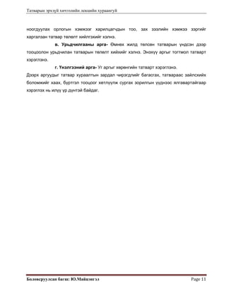 Татварын эрхзүй хичээлийн лекцийн хураангуй
Боловсруулсан багш: Ю.Майцэнгэл  Page 11 
ноогдуулах орлогын хэмжээг харилцагчдын тоо, зах зээлийн хэмжээ зэргийг
харгалзан татвар төлөлт хийлгэхийг хэлнэ.
в. Урьдчилгааны арга- Өмнөх жилд төлсөн татварын үндсэн дээр
тооцоолон урьдчилан татварын төлөлт хийхийг хэлнэ. Энэхүү аргыг тогтмол татварт
хэрэглэнэ.
г. Үнэлгээний арга- Уг аргыг хөрөнгийн татварт хэрэглэнэ.
Дээрх аргуудыг татвар хураалтын зардал чирэгдлийг багасгах, татвараас зайлсхийх
боломжийг хаах, бүртгэл тооцоог хөтлүүлж сургах зорилгын үүднээс ялгавартайгаар
хэрэглэх нь илүү үр дүнтэй байдаг.
 