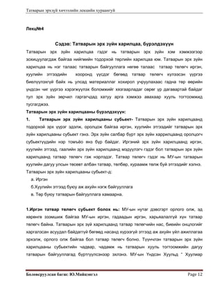 Татварын эрхзүй хичээлийн лекцийн хураангуй
Боловсруулсан багш: Ю.Майцэнгэл  Page 12 
Лекц№4
Сэдэв: Татварын эрх зүйн харилцаа, бүрэлдэхүүн
Татварын эрх зүйн харилцаа гэдэг нь татварын эрх зүйн хэм хэмжээгээр
зохицуулагдаж байгаа нийгмийн тодорхой төрлийн харилцаа юм. Татварын эрх зүйн
харилцаа нь нэг талаас татварын байгууллага нөгөө талаас татвар төлөгч иргэн,
хуулийн этгээдийн хооронд үүсдэг бөгөөд татвар төлөгч хүлээсэн үүргээ
биелүүлэхгүй байх нь улсад материаллаг хохирол учруулахаас гадна төр өөрийн
үндсэн чиг үүргээ хэрэгжүүлэх боломжийг хязгаарладаг сөрөг үр дагавартай байдаг
тул эрх зүйн зөрчил гаргагчдад хатуу арга хэмжээ авахаар хууль тогтоомжид
тусгагджээ.
Татварын эрх зүйн харилцааны бүрэлдэхүүн:
1. Татварын эрх зүйн харилцааны субьект- Татварын эрх зүйн харилцаанд
тодорхой эрх үүрэг эдэлж, оролцож байгаа иргэн, хуулийн этгээдийг татварын эрх
зүйн харилцааны субьект гэнэ. Эрх зүйн салбар бүрт эрх зүйн харрилцаанд оролцогч
субьектүүдийн нэр томъёо янз бүр байдаг. Иргэний эрх зүйн харилцаанд иргэн,
хуулийн этгээд, гаалийн эрх зүйн харилцаанд мэдүүлэгч гэдэг бол татварын эрх зүйн
харилцаанд татвар төлөгч гэж нэрлэдэг. Татвар төлөгч гэдэг нь МУ-ын татварын
хуулийн дагуу улсын төсөвт албан татвар, төлбөр, хураамж төлж буй этгээдийг хэлнэ.
Татварын эрх зүйн харилцааны субьект-д:
а. Иргэн
б.Хуулийн этгээд буюу аж ахуйн нэгж байгууллага
в. Төр буюу татварын байгууллага хамаарна.
1.Иргэн татвар төлөгч субьект болох нь: МУ-ын нутаг дэвсгэрт орлого олж, эд
хөрөнгө эзэмшиж байгаа МУ-ын иргэн, гадаадын иргэн, харьяалалгүй хүн татвар
төлөгч байна. Татварын эрх зүй харилцаанд татвар төлөгчийн нас, биеийн онцлогийг
харгалзсан асуудал байдаггүй бөгөөд насанд хүрээгүй этгээд аж ахуйн үйл ажиллагаа
эрхэлж, орлого олж байгаа бол татвар төлөгч болно. Түүнчлэн татварын эрх зүйн
харилцааны субьектийн чадвар, чадамж нь татварын хууль тогтоомжийн дагуу
татварын байгууллагад бүртгүүлсэнээр эхлэнэ. МУ-ын Үндсэн Хуульд “ Хуулиар
 