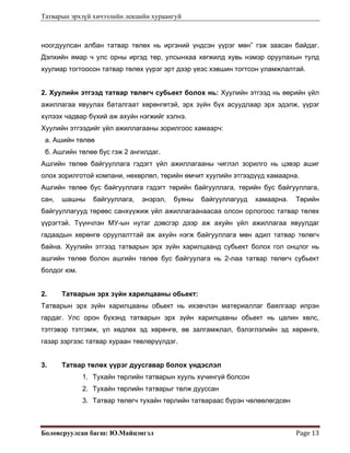 Татварын эрхзүй хичээлийн лекцийн хураангуй
Боловсруулсан багш: Ю.Майцэнгэл  Page 13 
ноогдуулсан албан татвар төлөх нь иргэний үндсэн үүрэг мөн” гэж заасан байдаг.
Дэлхийн ямар ч улс орны иргэд төр, улсынхаа хөгжилд хувь нэмэр оруулахын тулд
хуулиар тогтоосон татвар төлөх үүрэг эрт дээр үеэс хэвшин тогтсон уламжлалтай.
2. Хуулийн этгээд татвар төлөгч субьект болох нь: Хуулийн этгээд нь өөрийн үйл
ажиллагаа явуулах баталгаат хөрөнгөтэй, эрх зүйн бүх асуудлаар эрх эдэлж, үүрэг
хүлээх чадвар бүхий аж ахуйн нэгжийг хэлнэ.
Хуулийн этгээдийг үйл ажиллагааны зорилгоос хамаарч:
а. Ашийн төлөө
б. Ашгийн төлөө бус гэж 2 ангилдаг.
Ашгийн төлөө байгууллага гэдэгт үйл ажиллагааны чиглэл зорилго нь цэвэр ашиг
олох зорилготой компани, нөхөрлөл, төрийн өмчит хуулийн этгээдүүд хамаарна.
Ашгийн төлөө бус байгууллага гэдэгт төрийн байгууллага, төрийн бус байгууллага,
сан, шашны байгууллага, энэрэл, буяны байгууллагууд хамаарна. Төрийн
байгууллагууд төрөөс санхүүжиж үйл ажиллагаанаасаа олсон орлогоос татвар төлөх
үүрэгтэй. Түүнчлэн МУ-ын нутаг дэвсгэр дээр аж ахуйн үйл ажиллагаа явуулдаг
гадаадын хөрөнгө оруулалттай аж ахуйн нэгж байгууллага мөн адил татвар төлөгч
байна. Хуулийн этгээд татварын эрх зүйн харилцаанд субьект болох гол онцлог нь
ашгийн төлөө болон ашгийн төлөө бус байгуулага нь 2-лаа татвар төлөгч субьект
болдог юм.
2. Татварын эрх зүйн харилцааны обьект:
Татварын эрх зүйн харилцааны обьект нь ихэвчлэн материаллаг баялгаар илрэн
гардаг. Улс орон бүхэнд татварын эрх зүйн харилцааны обьект нь цалин хөлс,
тэтгэвэр тэтгэмж, үл хөдлөх эд хөрөнгө, өв залгамжлал, бэлэглэлийн эд хөрөнгө,
газар зэргээс татвар хураан төвлөрүүлдэг.
3. Татвар төлөх үүрэг дуусгавар болох үндэслэл
1. Тухайн төрлийн татварын хууль хүчингүй болсон
2. Тухайн төрлийн татварыг төлж дууссан
3. Татвар төлөгч тухайн төрлийн татвараас бүрэн чөлөөлөгдсөн
 