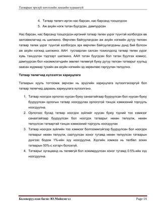 Татварын эрхзүй хичээлийн лекцийн хураангуй
Боловсруулсан багш: Ю.Майцэнгэл  Page 14 
4. Татвар төлөгч иргэн нас барсан, нас барсанд тооцогдсон
5. Аж ахуйн нэгж татан буугдсан, дампуурсан
Нас барсан, нас барсанд тооцогдсон иргэний татвар төлөх үүрэг түүнтэй холбогдох өв
залгамжлагчид нь шилжинэ. Өөрчлөн байгуулагдсан аж ахуйн нэгжийн дутуу төлсөн
татвар төлөх үүрэг түүнтэй холбогдох эрх өөрчлөн байгуулагдсаны дүнд бий болсон
аж ахуйн нэгжид шилжинэ. ААН тусгаарлан салсан тохиолдолд татвар төлөх үүрэг
хувь тэнцүүлэн тэдгээрт шилжинэ. ААН татан буугдсан бол татан буулгах комисс,
дампуурсан бол нэхэмжлэгчдийн зөвлөл төлөөгүй буюу дутуу төлсөн татварыг хуульд
заасан журмаар тухайн аж ахуйн нэгжийн эд хөрөнгөөс гаргуулан төлүүлнэ.
Татвар төлөгчид хүлээлгэх хариуцлага
Татварын хууль тогтоомж зөрчсөн нь эрүүгийн хариуцлага хүлээлгэхээргүй бол
татвар төлөгчид дараахь хариуцлага хүлээлгэнэ.
1. Татвар ноогдох орлогоо нуусан буюу санаатайгаар бууруулсан бол нуусан буюу
бууруулсан орлогын татвар ноогдуулах орлоготой тэнцэх хэмжээний торгууль
ноогдуулна.
2. Орлогоос бусад татвар ноогдох зүйлийг нуусан буюу түүний тоо хэмжээг
санаатайгаар бууруулсан бол ноогдох татварыг нөхөн төлүүлж, нөхөн
төлүүлсэн татвартай тэнцэх хэмжээний торгууль ноогдуулах
3. Татвар ноогдох зүйлийн тоо хэмжээг болгоомжгүйгээр бууруулсан бол ноогдох
татварыг нөхөн төлүүлж, саатуулсан хоног тутамд нөхөн төлүүлсэн татварын
дүнгээс бодож 1%-ийн хүү ноогдуулна. Хүүгийн хэмжээ нь төлбөл зохих
татварын 50%-с хэтэрч болохгүй.
4. Татварыг хугацаанд нь төлөөгүй бол хожимдуулсан хоног тутамд 0.5%-ийн хүү
ноогдуулна.
 