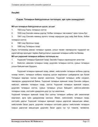 Татварын эрхзүй хичээлийн лекцийн хураангуй
Боловсруулсан багш: Ю.Майцэнгэл  Page 15 
Лекц№5
Сэдэв: Татварын байгууллагын тогтолцоо, эрх зүйн зохицуулалт
МУ-ын татварын байгууллагын үүсэл, үе шат
1. 1923 онд Гааль татварын хэлтэс
2. 1935 онд Сангийн яамны дэргэд “Албан татварын төв комисс” орон тооны бус
3. 1941 онд Сангийн яаманд орлого татвар хариуцсан дэд сайд бий болж, Албан
татварын хэлтэс
4. 1961 онд Орлогын газар
5. 1990 онд Татварын газар
Хууль тогтоомжид заасан татварыг хурааж, улсын төсөвт төвлөрүүлэх тодорхой чиг
үүрэгтэйгээр оролцдог төрйин байгууллагыг үндэсний татварын алба гэх бөгөөд
МУ-ын үндэсний татварын албаны тогтолцоо нь:
1. Үндэсний Татварын Ерөнхий Газар- Засгийн Газрын хэрэгжүүлэгч агентлаг
2. Нийслэл, аймгийн татварын газар, дүүргийн татварын хэлтэс, сумын татварын
улсын байцаагчаас бүрдэнэ.
Үндэсний татварын ерөнхий газар, аймаг, нийслэлийн татварын албаны дэргэд
татвар төлөгч, татварын албаны хооронд үүссэн маргааныг шийдвэрлэх эрх бүхий
Татварын маргаан таслах зөвлөл ажиллана. Үндэсний татварын алба нэгдмэл,
төвлөрсөн удирдлагатай байна. Үндэсний татварын ерөнхий газар Сангийн сайдын,
нийслэл, аймгийн татварын газар, хэлтэс Үндэсний татварын ерөнхий газрын,
дүүргийн татварын хэлтэс, сумын татварын улсын байцаагч нийслэл,аймгийн
татварын газар, хэлтсийн удирдлага дор тус тус ажиллана.
Үндэсний татварын ерөнхий газар бүх шатны татварын албаны үйл ажиллагааг
мэргэжил, арга зүйн удирдлагаар хангана. Аймаг, нийслэлийн татварын газар,
хэлтсийн даргыг Үндэсний татварын ерөнхий газрын даргатай зөвшилцөж аймаг,
нийслэлийн Засаг дарга, дүүргийн татварын хэлтсийн даргыг нийслэлийн татварын
газрын даргатай зөвшилцөж дүүргийн Засаг дарга тус тус томилж, чөлөөлнө.
 