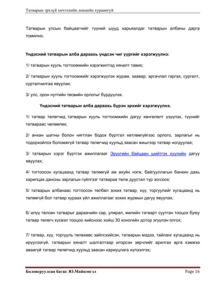 Татварын эрхзүй хичээлийн лекцийн хураангуй
Боловсруулсан багш: Ю.Майцэнгэл  Page 16 
Татварын улсын байцаагчийг түүний шууд харьяалдаг татварын албаны дарга
томилно.
Үндэсний татварын алба дараахь үндсэн чиг үүргийг хэрэгжүүлнэ:
1/ татварын хууль тогтоомжийн хэрэгжилтэд хяналт тавих;
2/ татварын хууль тогтоомжийг хэрэгжүүлэх журам, заавар, аргачлал гаргах, сургалт,
сурталчилгаа явуулах;
3/ улс, орон нутгийн төсвийн орлогыг бүрдүүлэх.
Үндэсний татварын алба дараахь бүрэн эрхийг хэрэгжүүлнэ.
1/ татвар төлөгчид татварын хууль тогтоомжийн дагуу хөнгөлөлт үзүүлэх, түүнийг
татвараас чөлөөлөх;
2/ анхан шатны болон нягтлан бодох бүртгэл хөтлөөгүйгээс орлого, зарлагыг нь
тодорхойлох боломжгүй татвар төлөгчид хуульд заасан жишгээр татвар ногдуулах;
3/ татварын хэрэг бүртгэх ажиллагааг Эрүүгийн байцаан шийтгэх хуулийн дагуу
явуулах;
4/ тогтоосон хугацаанд татвар төлөөгүй аж ахуйн нэгж, байгууллагын банкин дахь
харилцах дансны зарлагын гүйлгээг татвараа төлж дуустал түр зогсоох;
5/ татварын албанаас тогтоосон төлбөл зохих татвар, хүү, торгуулийг хугацаанд нь
төлөөгүй бол татвар хураах үйл ажиллагааг зохих журмын дагуу явуулах;
6/ илүү төлсөн татварыг дараачийн сар, улирал, жилийн татварт суутган тооцох буюу
татвар төлөгч хүсвэл тооцоо хийснээс хойш 30 хоногийн дотор эгүүлэн олгох;
7/ татвар, хүү, торгууль төлөхөөс зайлсхийсэн, татварын мэдээ, тайланг хугацаанд нь
ирүүлээгүй, татварын хяналт шалгалтаар илэрсэн зөрчлийг арилгах арга хэмжээ
аваагүй татвар төлөгчид хуульд заасан хариуцлага хүлээлгэх;
 