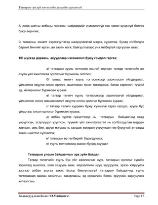 Татварын эрхзүй хичээлийн лекцийн хураангуй
Боловсруулсан багш: Ю.Майцэнгэл  Page 17 
8/ доод шатны албаны гаргасан шийдвэрийг үндэслэлгүй гэж үзвэл хүчингүй болгох
буюу өөрчлөх;
9/ татварын хяналт хэрэгжүүлэхэд шаардлагатай мэдээ, судалгаа, бусад холбогдох
баримт бичгийг иргэн, аж ахуйн нэгж, байгууллагаас үнэ төлбөргүй гаргуулан авах;
10/ шүүхэд дараахь асуудлаар нэхэмжлэл буюу гомдол гаргах;
а/ татварын хууль тогтоомж ноцтой зөрчсөн татвар төлөгчийн аж
ахуйн үйл ажиллагаа эрхлэхийг бүрмөсөн зогсоох;
б/ татвар төлөгч хууль тогтоомжоор хориглосон үйлдвэрлэл,
үйлчилгээ явуулж олсон орлого, ашигласан тоног төхөөрөмж, багаж хэрэгсэл, түүхий
эд, материалыг бүрмөсөн хураах;
в/ татвар төлөгч хууль тогтоомжоор хориглоогүй үйлдвэрлэл,
үйлчилгээг зохих зөвшөөрөлгүй явуулж олсон орлогыг бүрмөсөн хураах;
г/ татвар төлөгч хуурамч буюу хүчингүй гэрээ хэлцэл, хууль бус
үйлдлээр олсон орлогыг бүрмөсөн хураах;
д/ албан үүргээ гүйцэтгэхэд нь татварын байцаагчид саад
учруулсан, эсэргүүцэл үзүүлсэн, түүнийг үйл ажиллагаатай нь холбогдуулан мөрдөн
хавчсан, амь бие, эрүүл мэндэд нь халдаж хохирол учруулсан гэм буруутай этгээдэд
зохих шийтгэл хүлээлгэх;
е/ татварын өр төлбөрийг барагдуулах;
ж/ хууль тогтоомжид заасан бусад асуудал
Татварын улсын байцаагчын эрх зүйн байдал
Татвар төлөгчийн хууль бус үйл ажиллагааг нуух, татварын орлогыг хувийн
зорилгод ашиглах, хээл хахууль авах, мэдээллийн нууц задруулах, эрхээ хэтрүүлэх
зэргээр албан үүргээ зохих ёсоор биелүүлээгүй татварын байцаагчид хууль
тогтоомжид заасан сахилгын, захиргааны, эд хөрөнгийн болон эрүүгийн хариуцлага
хүлээлгэнэ.
 