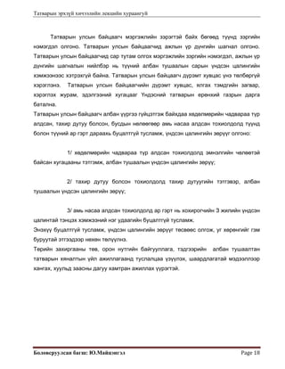 Татварын эрхзүй хичээлийн лекцийн хураангуй
Боловсруулсан багш: Ю.Майцэнгэл  Page 18 
Татварын улсын байцаагч мэргэжлийн зэрэгтэй байх бөгөөд түүнд зэргийн
нэмэгдэл олгоно. Татварын улсын байцаагчид ажлын үр дүнгийн шагнал олгоно.
Татварын улсын байцаагчид сар тутам олгох мэргэжлийн зэргийн нэмэгдэл, ажлын үр
дүнгийн шагналын нийлбэр нь түүний албан тушаалын сарын үндсэн цалингийн
хэмжээнээс хэтрэхгүй байна. Татварын улсын байцаагч дүрэмт хувцас үнэ төлбөргүй
хэрэглэнэ. Татварын улсын байцаагчийн дүрэмт хувцас, ялгах тэмдгийн загвар,
хэрэглэх журам, эдэлгээний хугацааг Үндэсний татварын ерөнхий газрын дарга
батална.
Татварын улсын байцаагч албан үүргээ гүйцэтгэж байхдаа хөдөлмөрийн чадвараа түр
алдсан, тахир дутуу болсон, бусдын нөлөөгөөр амь насаа алдсан тохиолдолд түүнд
болон түүний ар гэрт дараахь буцалтгүй тусламж, үндсэн цалингийн зөрүүг олгоно:
1/ хөдөлмөрийн чадвараа түр алдсан тохиолдолд эмнэлгийн чөлөөтэй
байсан хугацааны тэтгэмж, албан тушаалын үндсэн цалингийн зөрүү;
2/ тахир дутуу болсон тохиолдолд тахир дутуугийн тэтгэвэр, албан
тушаалын үндсэн цалингийн зөрүү;
3/ амь насаа алдсан тохиолдолд ар гэрт нь хохирогчийн З жилийн үндсэн
цалинтай тэнцэх хэмжээний нэг удаагийн буцалтгүй тусламж.
Энэхүү буцалтгүй тусламж, үндсэн цалингийн зөрүүг төсвөөс олгож, уг хөрөнгийг гэм
буруутай этгээдээр нөхөн төлүүлнэ.
Төрийн захиргааны төв, орон нутгийн байгууллага, тэдгээрийн албан тушаалтан
татварын хяналтын үйл ажиллагаанд туслалцаа үзүүлэх, шаардлагатай мэдээллээр
хангах, хуульд заасны дагуу хамтран ажиллах үүрэгтэй.
 