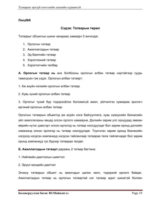 Татварын эрхзүй хичээлийн лекцийн хураангуй
Боловсруулсан багш: Ю.Майцэнгэл  Page 19 
Лекц№6
Сэдэв: Татварын төрөл
Татварыг объектын шинж чанараас хамаарч 5 ангилдаг.
1. Орлогын татвар
2. Ажиллагсадын татвар
3. Эд баялгийн татвар
4. Хэрэглээний татвар
5. Хэрэглэгчийн төлбөр
А. Орлогын татвар нь анх Холбооны орлогын албан татвар нэртэйгээр суурь
тавигдсан гэж үздэг. Орлогын албан татварт:
1. Аж ахуйн нэгжийн орлогын албан татвар
2. Хувь хүний орлогын албан татвар
3. Орлогыг тухай бүр тодорхойлох боломжгүй ажил, үйлчилгээ хувиараа эрхлэгч
иргэний орлогын албан татвар
Орлогын татварын обьектод аж ахуйн нэгж байгууллага, хувь хүмүүсийн бизнесийн
үйл ажиллагааны явцад олсон орлого хамаарна. Дэлхийн зарим улс орнуудад зөвхөн
өөрийн нутаг дэвсгэрт олсон орлогод нь татвар ноогдуулдаг бол зарим оронд дэлхийн
хэмжээнд олсон орлогод нь татвар ноогдуулдаг. Түүнчлэн зарим оронд бизнесийн
нэгдэлд нэгдсэн компаниуд нэгдсэн тайлангаар татвараа төлж тайлагнадаг бол зарим
оронд компаниуд тус бүрээр татвараа төлдөг.
Б. Ажиллагсадын татварт дараахь 2 татвар багтана:
1. Нийгмийн даатгалын шимтгэл
2. Эрүүл мэндийн даатгал
Энэхүү татварын обьект нь ажилчдын цалин хөлс, тодорхой орлого байдаг.
Ажиллагсадын татвар нь орлогын татвартай нэг талаар адил шинжтэй боловч
 