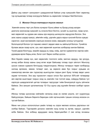 Татварын эрхзүй хичээлийн лекцийн хураангуй
Боловсруулсан багш: Ю.Майцэнгэл  Page 2 
Дайны үед нэмэлт санхүүжилт шаардлагатай байсан учир хүмүүсийн биет хөрөнгөд
түр хугацаагаар татвар оногдуулж байсан нь хөрөнгийн татварыг бий болгосон.
2. Монгол Улсын татварын түүхэн хөгжил
 Хамгийн анхны төрт улс болох хүчирхэг Хүннү аймаг нь бусад улсад халдан
довтолж эзэлсэнээр хүмүсийг нь олзолж боол болгон, хүчийг нь ашиглах, газар нутаг,
мал хөрөнгийг нь хураан авч хааны эрх мэдэлд шилжүүлэн зарцуулах болсон. Энэ
үеэс хааны шадар хүмүүс, аймгийн ноёд, цэргийн дарга нарын хүнсний болон хувцас
хэрэглэл, ахуй хангамжийн хэрэгцээ ихээхэн өсөж, өөрсдийн хүчинд тулгуурлах
бололцоогүй болсон тул гаднаас нэмэлт зардал авах нь зайлшгүй болсон. Үүнийгээ
булааж авсан газар нутаг, хүн, мал хөрөнгийг ашиглах хэлбэрээр хангаж байлаа.
Үүний дараа боолчууд, жирийн ардууд нь хаад, ноёд, эрхтэн сурвалжтан нартаа сайн
дураараа өргөл барьц өгөх, бэлэг сэлт барих хэлбэр үүссэн.
Жил бүрийн намар хүн, мал хөрөнгийн тооллого хийж, малчин ардууд, гар урчууд,
анчид албан ёсоор хааны санд өглөг өгдөг байснаар татвар гэдэг ойлголт Монголд
үүссэн хэмээн сурвалж бичгүүдэд тэмдэглэгджээ. Ийнхүү татварын төрөл хэлбэрүүд
нилээд өргөжиж, зөвхөн татварт мал, эд хөрөнгө авах бус газрыг хувьдаа их
хэмжээгээр өмчлөн авч түрээсээр ашиглуулан газрын рент буюу татвар авдаг шинэ
журам тогтоожээ. Энэ үед түрээслэгч нарын олсон бүх орлогын 50%-ийг татвараар
авч өөртөө ашигладаг газрын эзэд нь хамгийн том толгой хаад, ноёдууд байсан тул
хэрэгцээ шаардлагатай цагтаа татварыг гаргуулдаг тийм бичигдээгүй хууль үйлчилж
байжээ. Энэ заншил үргэлжилсээр 12-13-р зууны үед хуулийн бичмэл хэлбэрт орсон
юм.
Ийнхүү татвар үүссэнээр нийгмийн хөгжилд асар их нөлөө үзүүлж, хот суурингууд
байгуулагдан, байшин барилга баригдан соёл иргэншлийн түвшин олоход ихээхэн ач
тустай байсан.
Манж чин улсын колончлолын үеийн татвар нь сорон мөлжих колоны дарлалын нэг
хэлбэр байсан. Тэдгээрийн дотроос хамгийн хүнд хүчир нь өртөө, харуул, цэргийн
алба байсан. Энэ албанд ардуудаас жилд барагцаалбал 2 сая хятад янчааны
 