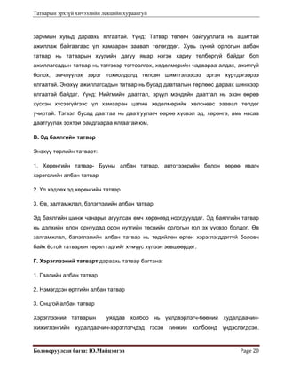 Татварын эрхзүй хичээлийн лекцийн хураангуй
Боловсруулсан багш: Ю.Майцэнгэл  Page 20 
зарчмын хувьд дараахь ялгаатай. Үүнд: Татвар төлөгч байгууллага нь ашигтай
ажиллаж байгаагаас үл хамааран заавал төлөгддөг. Хувь хүний орлогын албан
татвар нь татварын хуулийн дагуу ямар нэгэн хариу төлбөргүй байдаг бол
ажиллагсадын татвар нь тэтгэвэр тогтоолгох, хөдөлмөрийн чадвараа алдах, ажилгүй
болох, эмчлүүлэх зэрэг тохиолдолд төлсөн шимтгэлээсээ эргэн хүртдэгээрээ
ялгаатай. Энэхүү ажиллагсадын татвар нь бусад даатгалын төрлөөс дараах шинжээр
ялгаатай байдаг. Үүнд: Нийгмийн даатгал, эрүүл мэндийн даатгал нь эзэн өөрөө
хүссэн хүсээгүйгээс үл хамааран цалин хөдөлмөрийн хөлснөөс заавал төлдөг
учиртай. Тэгвэл бусад даатгал нь даатгуулагч өөрөө хүсвэл эд, хөрөнгө, амь насаа
даатгуулах эрхтэй байдгаараа ялгаатай юм.
В. Эд баялгийн татвар
Энэхүү төрлийн татварт:
1. Хөрөнгийн татвар- Бууны албан татвар, автотээврийн болон өөрөө явагч
хэрэгслийн албан татвар
2. Үл хөдлөх эд хөрөнгийн татвар
3. Өв, залгамжлал, бэлэглэлийн албан татвар
Эд баялгийн шинж чанарыг агуулсан өмч хөрөнгөд ноогдуулдаг. Эд баялгийн татвар
нь дэлхийн олон орнуудад орон нутгийн төсвийн орлогын гол эх үүсвэр болдог. Өв
залгамжлал, бэлэглэлийн албан татвар нь төдийлөн өргөн хэрэглэгддэггүй боловч
байх ёстой татварын төрөл гэдгийг хүмүүс хүлээн зөвшөөрдөг.
Г. Хэрэглээний татварт дараахь татвар багтана:
1. Гаалийн албан татвар
2. Нэмэгдсэн өртгийн албан татвар
3. Онцгой албан татвар
Хэрэглээний татварын уялдаа холбоо нь үйлдвэрлэгч-бөөний худалдаачин-
жижиглэнгийн худалдаачин-хэрэглэгчдэд гэсэн гинжин холбоонд үндэслэгдсэн.
 