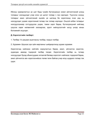 Татварын эрхзүй хичээлийн лекцийн хураангуй
Боловсруулсан багш: Ю.Майцэнгэл  Page 21 
Ийнхүү хувиарлалтын үе шат бүрд тухайн бүтээгдэхүүн эсвэл үйлчилгээний үнэнд
татварыг ноогдуулдаг учир олон үе шатат татвар ч гэж нэрлэдэг. Түүнчлэн энэхүү
татварыг ажил үйлчилгээний эцсийн үе шатанд ба хэрэглээнд очих үед нь
ноогдуулдаг учраас хэрэглээний татвар гэж татвар нэрлэдэг. Онцгой албан татварыг
ноогдуулсанаар согтууруулах ундаа, тамхи зэрэг бараа, бүтээгдэхүүний нийгэмд
үзүүлэх сөрөг нөлөөллийг хязгаарлах, эрэлт нийлүүлэлтийг хатуу үнээр хянах
боломжийг агуулдаг.
Д. Хэрэглэгчийн төлбөрт:
1. Төлбөр- Ус рашаан ашигласны төлбөр, газрын төлбөр
2. Хураамж- Шүүхээс эрх зүйн маргааныг шийдвэрлэхэд хураах хураамж
Хэрэглэгчид нийгмээс нийтийн зориулалтын бараа, ажил, үйлчилгээ хэрэглэх,
худалдан авахад тодорхой төлбөр төлдөг. Хэрэглэгчийн төлбөр нь татвар
ноогдуулдаг бусад обьектуудаас ялгаатай бөгөөд хэрэглэгч нийгмээс тодорхой бараа,
ажил үйлчилгээ авч хэрэглэснийхээ төлөө төлж байгаа учир илүү шудрага татвар гэж
үздэг.
 